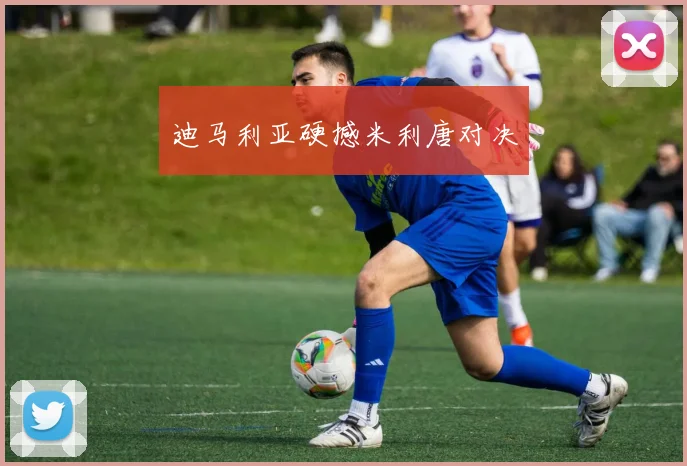 迪马利亚硬撼米利唐对决