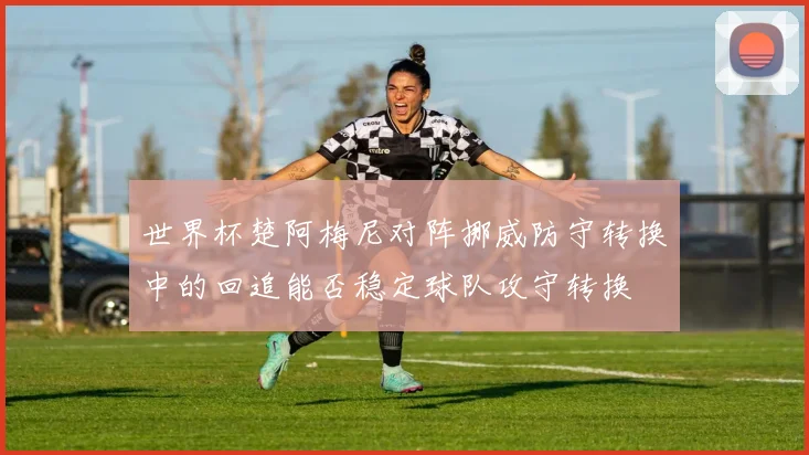 世界杯楚阿梅尼对阵挪威防守转换中的回追能否稳定球队攻守转换