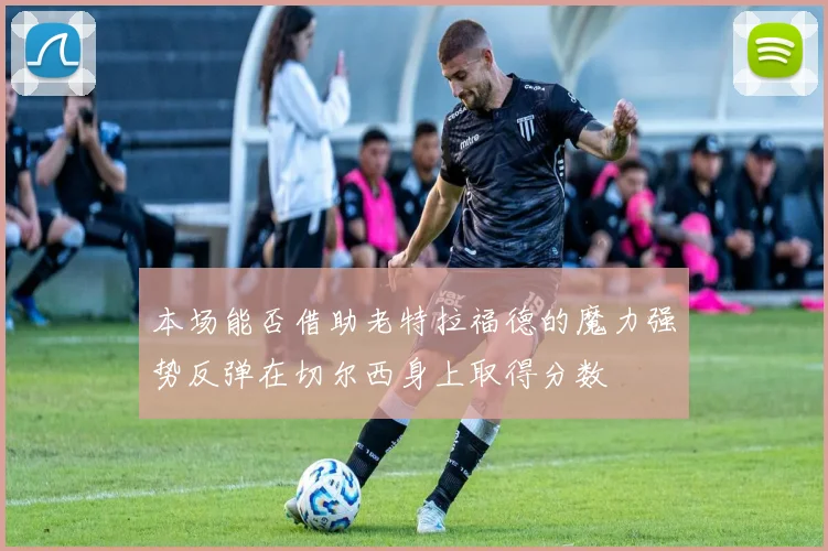 本场能否借助老特拉福德的魔力强势反弹在切尔西身上取得分数