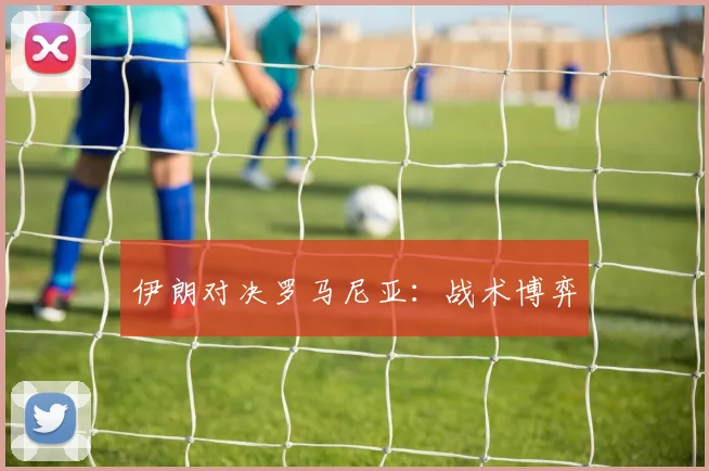 伊朗对决罗马尼亚：战术博弈