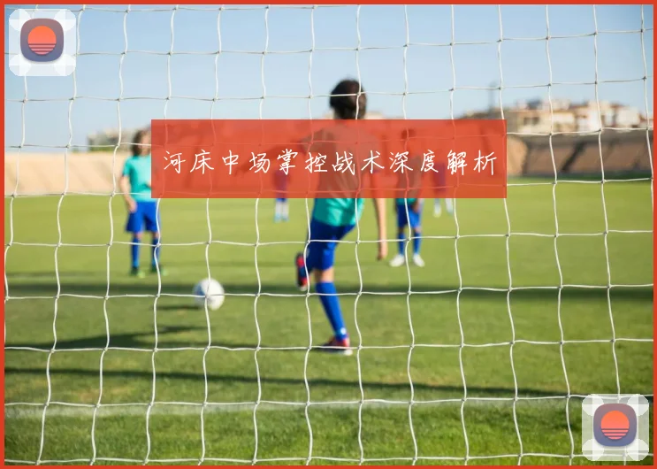 河床中场掌控战术深度解析