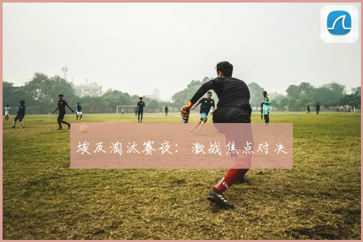 埃及淘汰赛夜：激战焦点对决