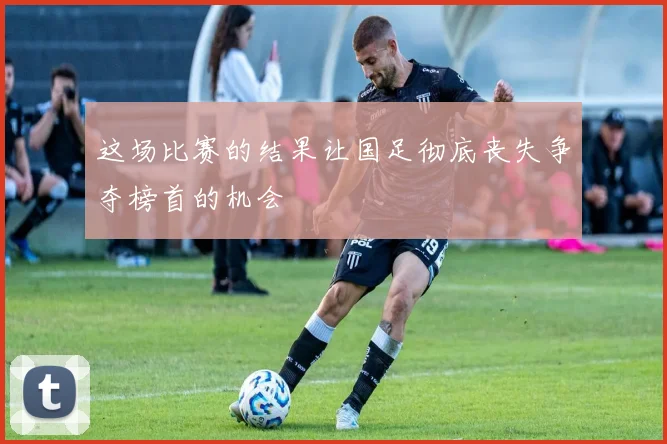 这场比赛的结果让国足彻底丧失争夺榜首的机会