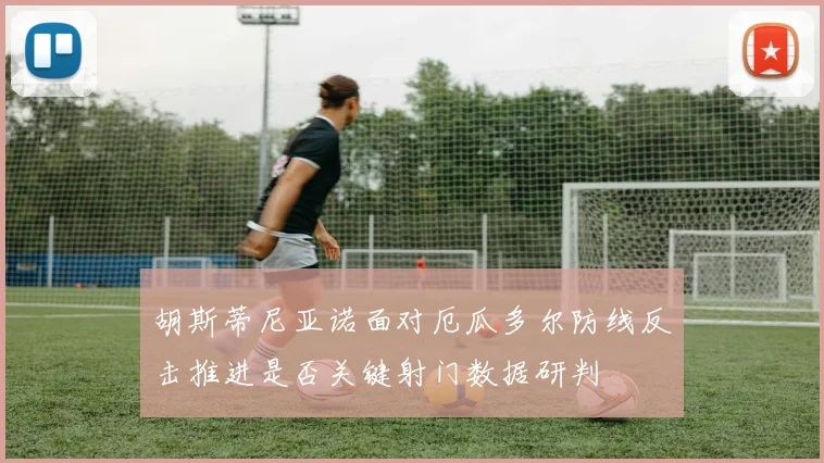 胡斯蒂尼亚诺面对厄瓜多尔防线反击推进是否关键射门数据研判