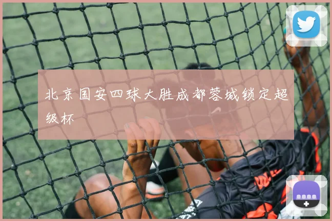北京国安四球大胜成都蓉城锁定超级杯