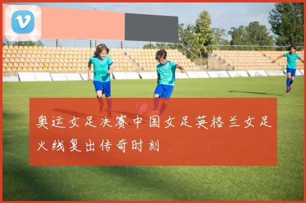 奥运女足决赛中国女足英格兰女足火线复出传奇时刻