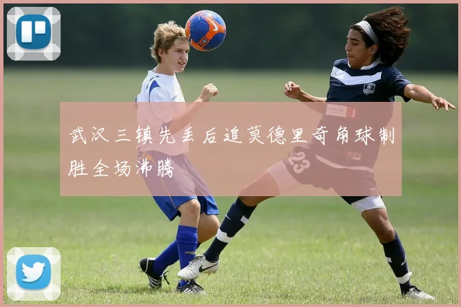 武汉三镇先丢后追莫德里奇角球制胜全场沸腾