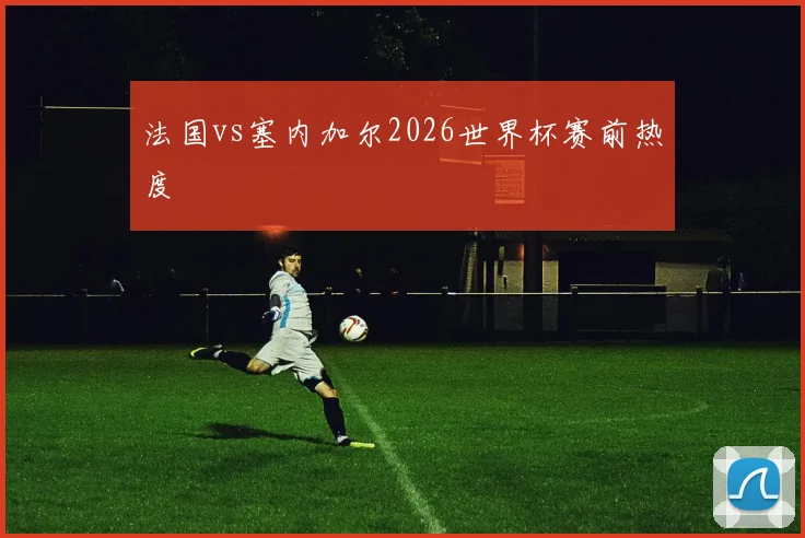 法国vs塞内加尔2026世界杯赛前热度