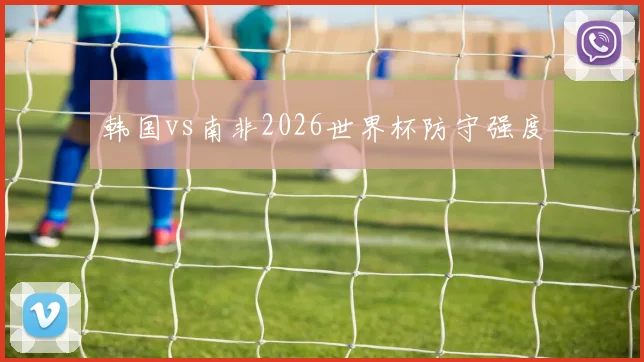 韩国vs南非2026世界杯防守强度