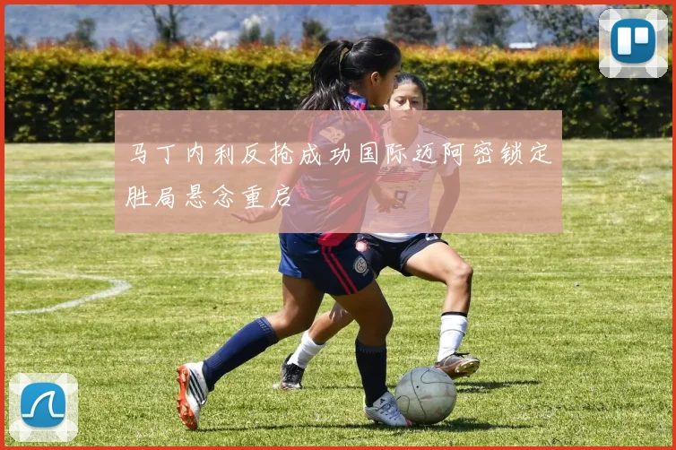 马丁内利反抢成功国际迈阿密锁定胜局悬念重启