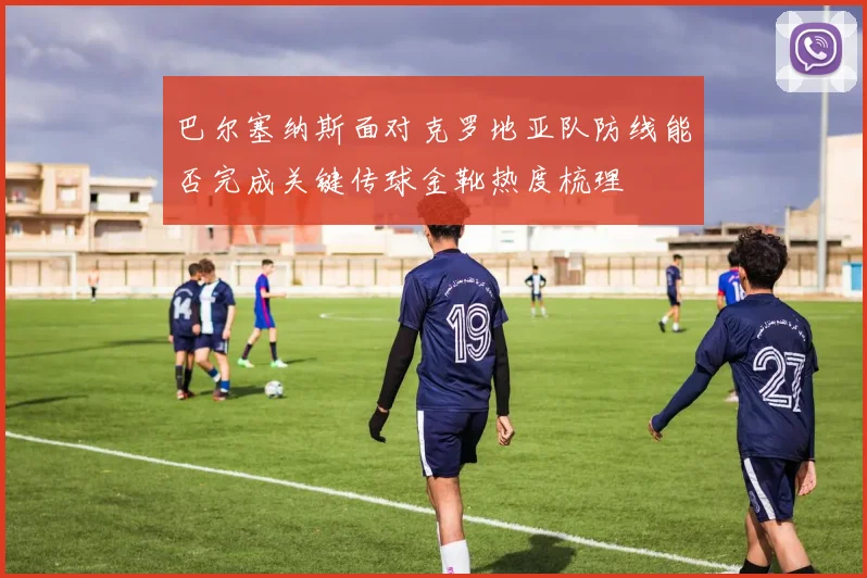 巴尔塞纳斯面对克罗地亚队防线能否完成关键传球金靴热度梳理