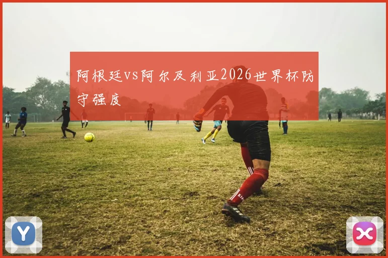 阿根廷vs阿尔及利亚2026世界杯防守强度