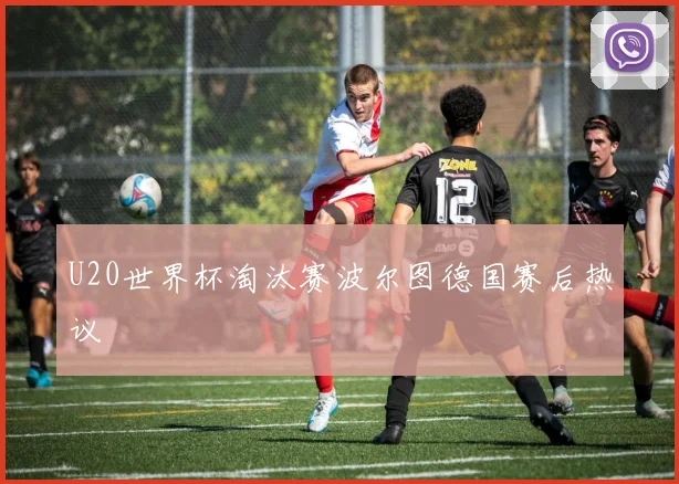 U20世界杯淘汰赛波尔图德国赛后热议
