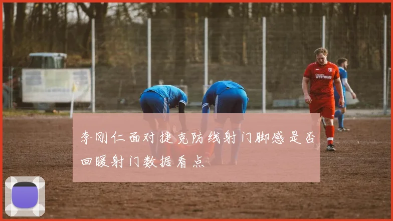 李刚仁面对捷克防线射门脚感是否回暖射门数据看点