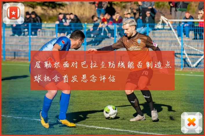 居勒尔面对巴拉圭防线能否制造点球机会首发悬念评估
