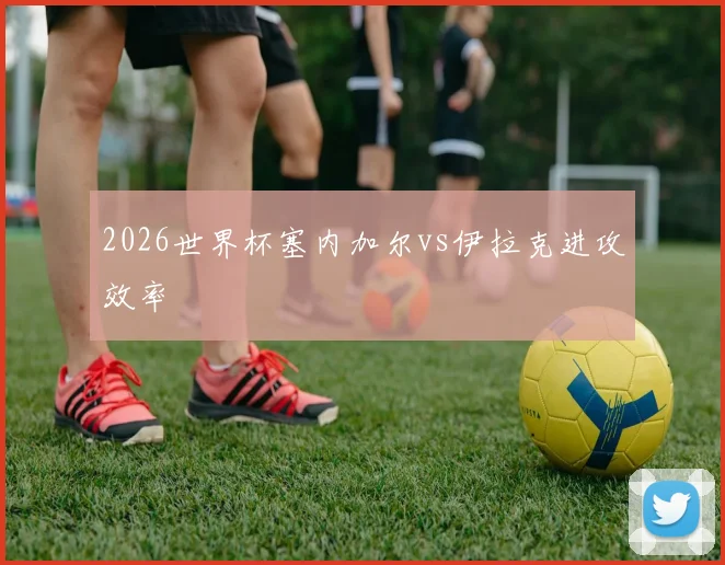 2026世界杯塞内加尔vs伊拉克进攻效率