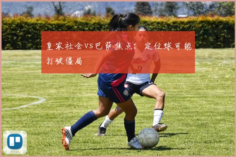 皇家社会vs巴萨焦点:定位球可能打破僵局