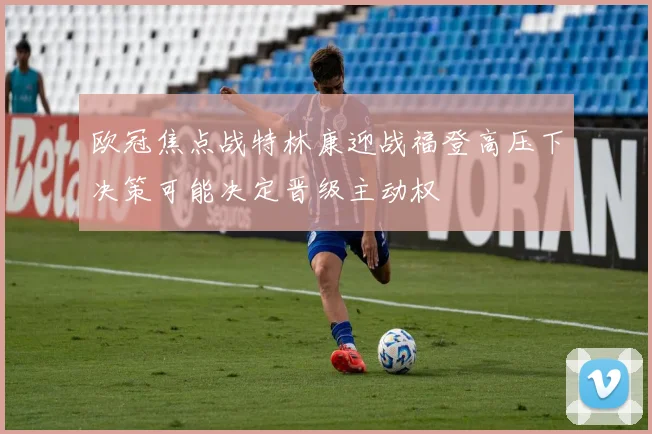 欧冠焦点战特林康迎战福登高压下决策可能决定晋级主动权