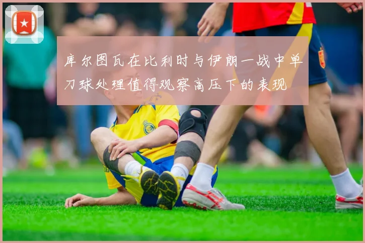库尔图瓦在比利时与伊朗一战中单刀球处理值得观察高压下的表现
