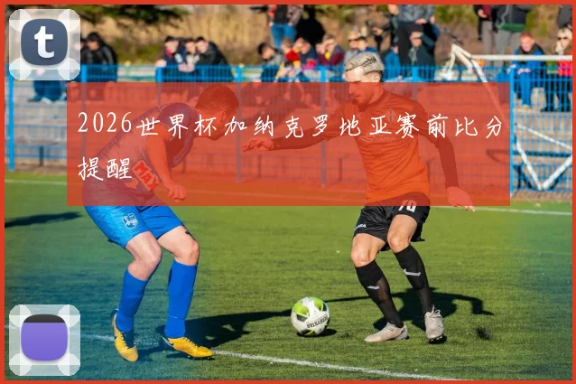 2026世界杯加纳克罗地亚赛前比分提醒
