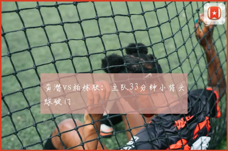 黄潜vs柏林联:主队33分钟小将头球破门