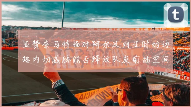 亚赞奈马特面对阿尔及利亚时的边路内切威胁能否释放队友前插空间