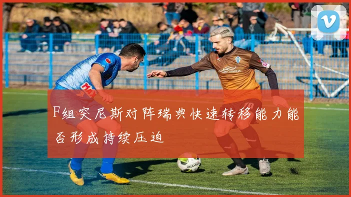 F组突尼斯对阵瑞典快速转移能力能否形成持续压迫