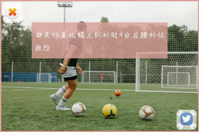 都灵vs莱比锡主队补时4分后腰补位救险
