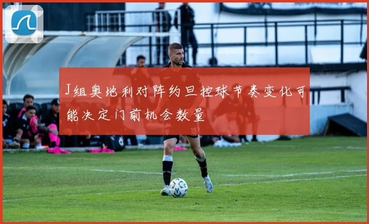 J组奥地利对阵约旦控球节奏变化可能决定门前机会数量