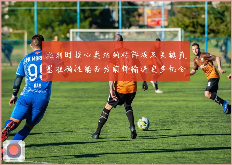 比利时核心奥纳纳对阵埃及关键直塞准确性能否为前锋输送更多机会