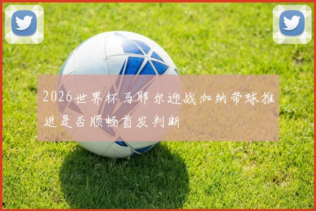 2026世界杯马耶尔迎战加纳带球推进是否顺畅首发判断