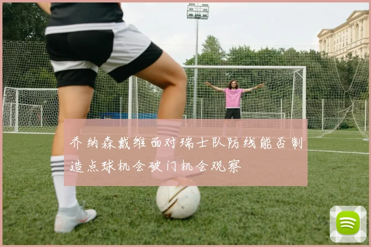 乔纳森戴维面对瑞士队防线能否制造点球机会破门机会观察