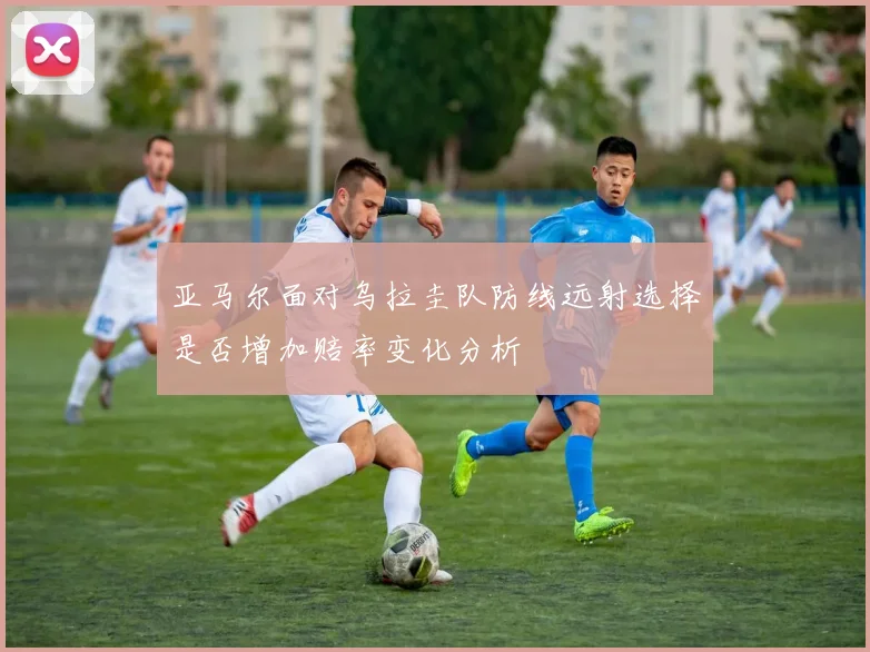 亚马尔面对乌拉圭队防线远射选择是否增加赔率变化分析