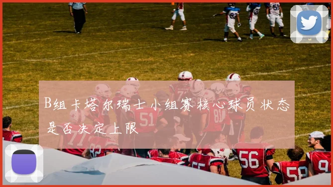 B组卡塔尔瑞士小组赛核心球员状态是否决定上限