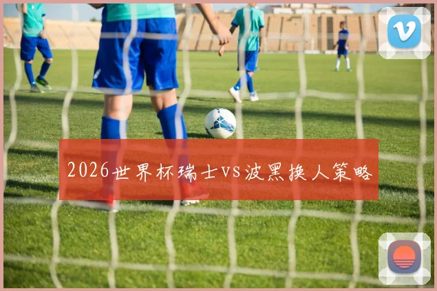2026世界杯瑞士vs波黑换人策略
