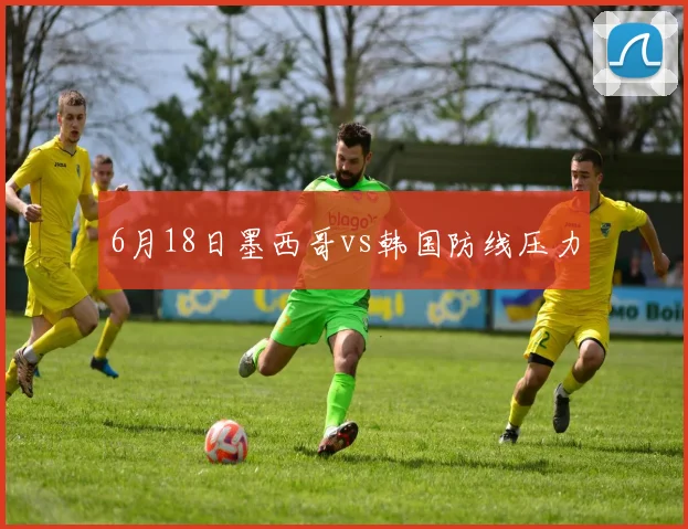 6月18日墨西哥vs韩国防线压力