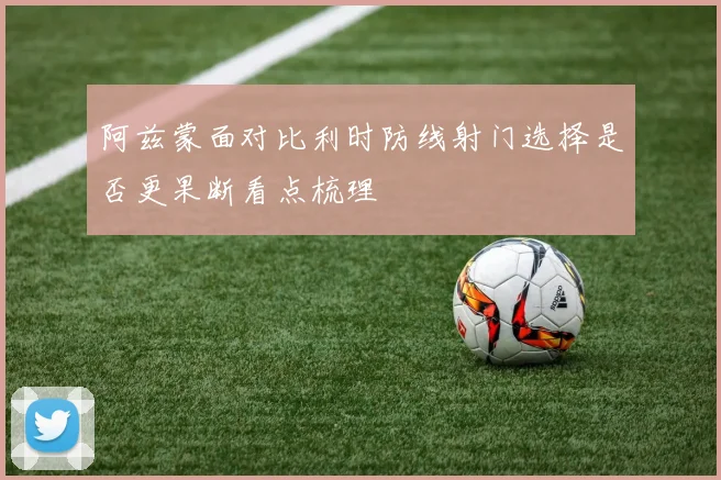 阿兹蒙面对比利时防线射门选择是否更果断看点梳理
