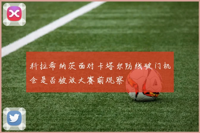 科拉希纳茨面对卡塔尔防线破门机会是否被放大赛前观察