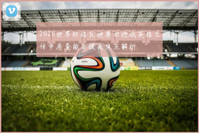 2026世界杯格瓦迪奥尔迎战英格兰传中质量能否提高焦点解析